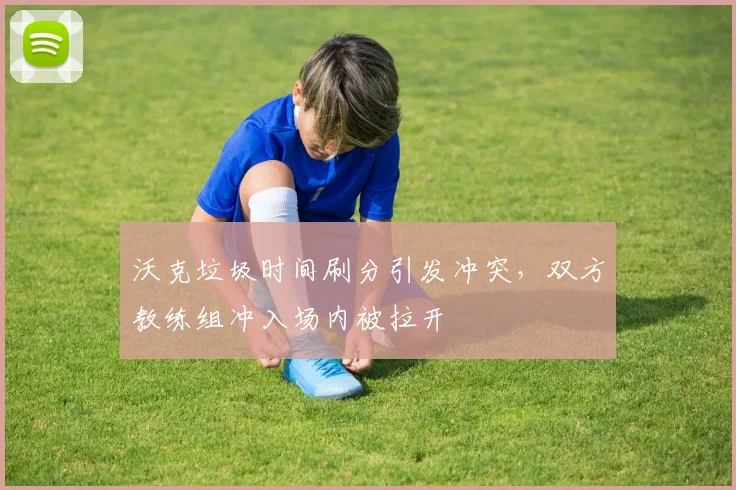 沃克垃圾时间刷分引发冲突,双方教练组冲入场内被拉开