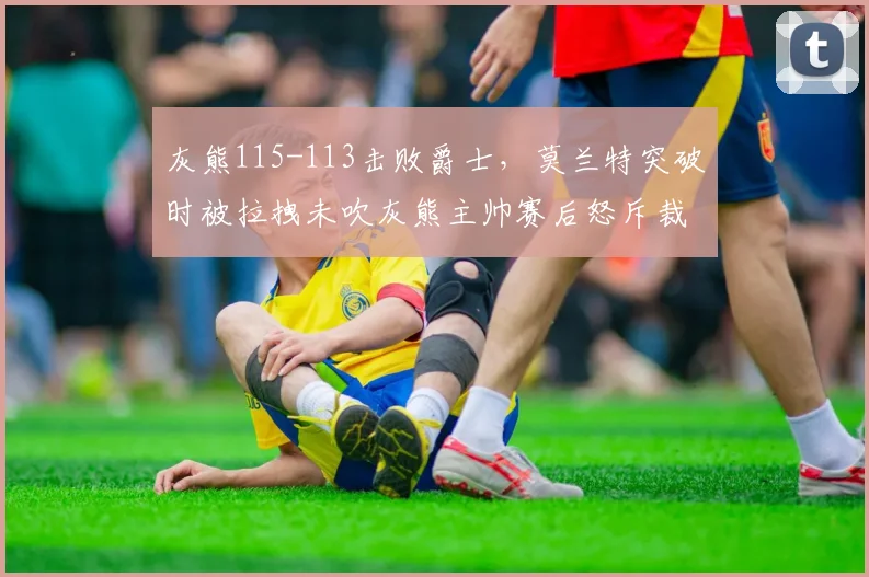 灰熊115-113击败爵士,莫兰特突破时被拉拽未吹灰熊主帅赛后怒斥裁判偏袒