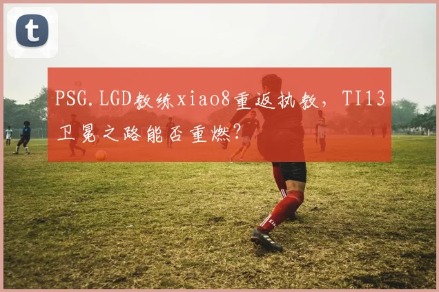 PSG.LGD教练xiao8重返执教,TI13卫冕之路能否重燃?