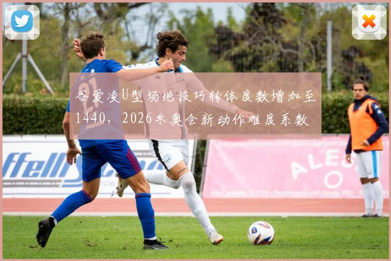 谷爱凌U型场地技巧转体度数增加至1440，2026冬奥会新动作难度系数领先