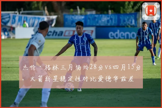杰伦·格林三月场均28分vs四月15分，火箭新星稳定性对比爱德华兹差距明显