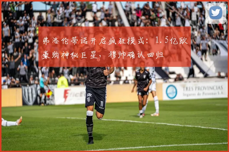 弗洛伦蒂诺开启疯狂模式：1.5亿欧豪购神秘巨星，穆帅确认回归