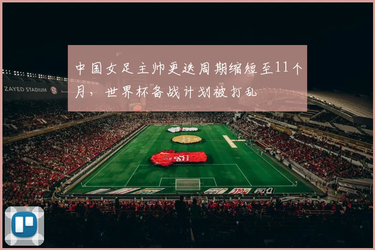 中国女足主帅更迭周期缩短至11个月,世界杯备战计划被打乱