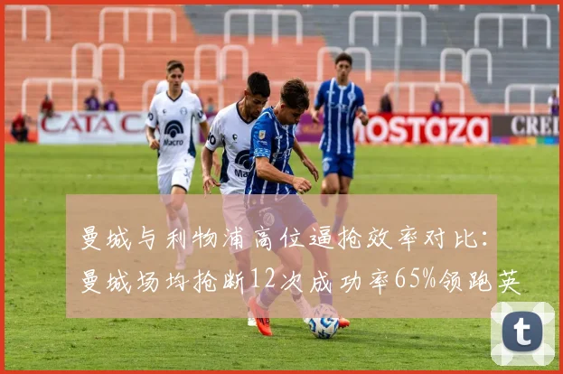 曼城与利物浦高位逼抢效率对比：曼城场均抢断12次成功率65%领跑英超