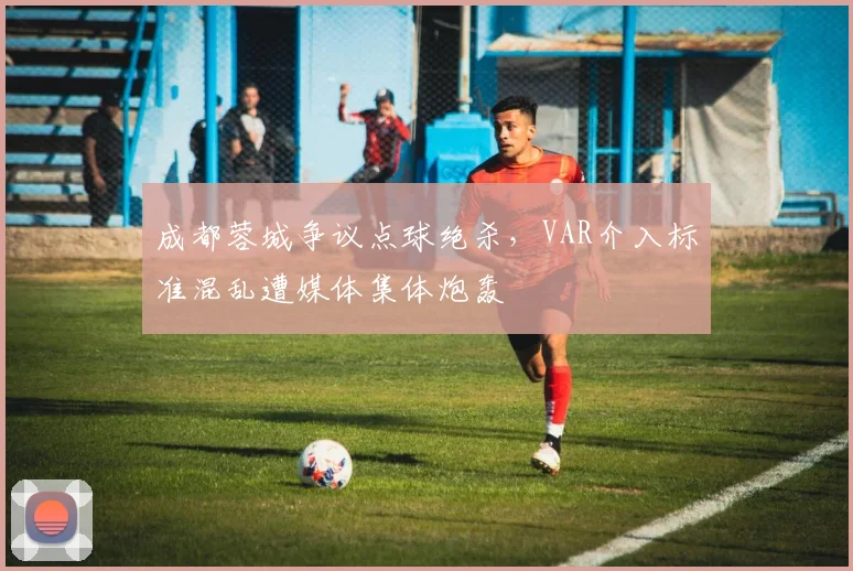 成都蓉城争议点球绝杀,VAR介入标准混乱遭媒体集体炮轰