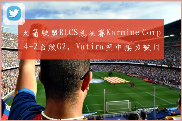 火箭联盟RLCS总决赛Karmine Corp 4-2击败G2，Vatira空中接力破门三次